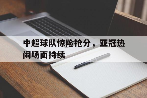 关于中超球队惊险抢分，亚冠热闹场面持续的信息